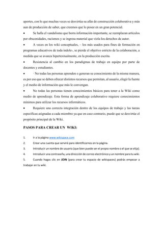 aportes, con lo que muchas veces se desvirtúa su afán de construcción colaborativa y más
aun de producción de saber, que creemos que lo posee en un gran potencial.
 Se halla el vandalismo que borra información importante, se reemplazan artículos
por obscenidades, racismos y se ingresa material que viola los derechos de autor.
 A veces en los wiki conceptuales, – los más usados para fines de formación en
programas educativos de toda índole-, se pierde el objetivo estricto de la colaboración, a
medida que se avanza hipertextualmente, en la producción escrita.
 Resistencia al cambio en los paradigmas de trabajo en equipo por parte de
docentes y estudiantes.
 · No todas las personas aprenden o generan su conocimiento de la misma manera,
es por eso que se deben ofrecer distintos recursos que permitan, al usuario, elegir la fuente
y el medio de información que más le convengan.
 No todas las personas tienen conocimientos básicos para tener a la Wiki como
medio de aprendizaje. Esta forma de aprendizaje colaborativo requiere conocimientos
mínimos para utilizar los recursos informáticos.
 Requiere una correcta integración dentro de los equipos de trabajo y las tareas
específicas asignadas a cada miembro ya que en caso contrario, puede que se desvirtúe el
propósito principal de la Wiki.
PASOS PARA CREAR UN WIKI:
1. Ir a la página www.wikispace.com
2. Crear una cuenta que servirá para identificarnos en la página.
3. Introducir un nombre de usuario (que bien puede ser el propio nombre o el que se elija).
4. Introducir una contraseña, una dirección de correo electrónico y un nombre para tu wiki.
5. Cuando hagas clic en JOIN (para crear tu espacio de wikispaces) podrás empezar a
trabajar en tu wiki.
 