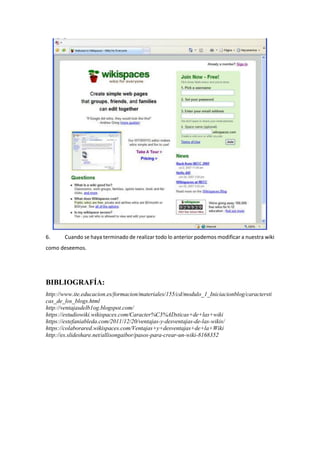6. Cuando se haya terminado de realizar todo lo anterior podemos modificar a nuestra wiki
como deseemos.
BIBLIOGRAFÍA:
http://www.ite.educacion.es/formacion/materiales/155/cd/modulo_1_Iniciacionblog/caractersti
cas_de_los_blogs.html
http://ventajasdelb1og.blogspot.com/
https://estudiowiki.wikispaces.com/Caracter%C3%ADsticas+de+las+wiki
https://estefaniableda.com/2011/12/20/ventajas-y-desventajas-de-las-wikis/
https://colaborared.wikispaces.com/Ventajas+y+desventajas+de+la+Wiki
http://es.slideshare.net/allisongaibor/pasos-para-crear-un-wiki-8168352
 
