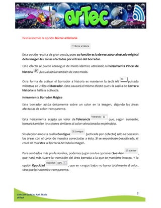 Esta opción resulta de gran ayuda, pues su función es la de restaurar al estado original 
de la imagen las zonas afectadas por el trazo del borrador. 
Este efecto se puede conseguir de modo idéntico utilizando la herramienta Pincel de 
historia , la cual actúa también de este modo. 
Otra forma de activar el borrador a historia es mantener la tecla Alt pulsada 
mientras se utiliza el Borrador. Esto causará el mismo efecto que si la casilla de Borrar a 
historia se hallase activada. 
Este borrador actúa únicamente sobre un color en la imagen, dejando las áreas 
afectadas de color transparente. 
Esta herramienta acepta un valor de Tolerancia que, según aumente, 
borrará también los colores similares al color seleccionado en principio. 
Si seleccionamos la casilla Contiguo (activada por defecto) sólo se borrarán 
las áreas con el color de muestra conectadas a ésta. Si se encontrase desactivada, el 
color de muestra se borraría de toda la imagen. 
Para acabados más profesionales, podemos jugar con las opciones Suavizar , 
que hará más suave la transición del área borrada a la que se mantiene intacta. Y la 
opción Opacidad , que en rangos bajos no borra totalmente el color, 
sino que lo hace más transparente. 
2 
Destacaremos la opción Borrar a historia: 
Herramienta Borrador Mágico 
CHACCHI GARCIA, Ruth Thalía 
aRTech 
 
