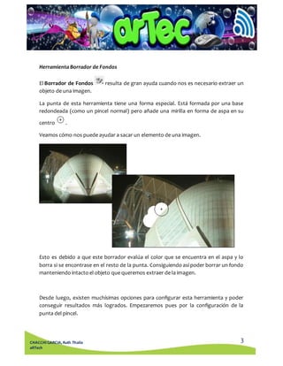 El Borrador de Fondos resulta de gran ayuda cuando nos es necesario extraer un 
objeto de una imagen. 
La punta de esta herramienta tiene una forma especial. Está formada por una base 
redondeada (como un pincel normal) pero añade una mirilla en forma de aspa en su 
Esto es debido a que este borrador evalúa el color que se encuentra en el aspa y lo 
borra si se encontrase en el resto de la punta. Consiguiendo así poder borrar un fondo 
manteniendo intacto el objeto que queremos extraer de la imagen. 
Desde luego, existen muchísimas opciones para configurar esta herramienta y poder 
conseguir resultados más logrados. Empezaremos pues por la configuración de la 
punta del pincel. 
3 
Herramienta Borrador de Fondos 
centro . 
Veamos cómo nos puede ayudar a sacar un elemento de una imagen. 
CHACCHI GARCIA, Ruth Thalía 
aRTech 
 