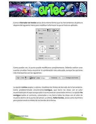 Como el Borrador de fondos actúa de la misma forma que las herramientas de pintura 
dispone del siguiente menú para modificar la forma en la que el trazo es aplicado: 
Como puedes ver, la punta puede modificarse completamente. Deberás realizar unas 
cuantas pruebas hasta encontrar la combinación más adecuada, aunque las opciones 
más interesantes son las siguientes: 
La opción Límites acepta 3 valores. Establece los límites de borrado de la herramienta. 
Como predeterminado encontramos Contiguo, que borra las áreas con el color 
muestreado por el aspa aunque sólo si se encuentran conectadas entre sí. La opción No 
contiguo realiza el contrario, conectadas o no, borra todas las áreas con el color de 
muestra dentro de la punta del pincel. La última, Hallar bordes, actúa como el primero 
pero preservando la nitidez de los bordes de la forma. 
4 
CHACCHI GARCIA, Ruth Thalía 
aRTech 
 