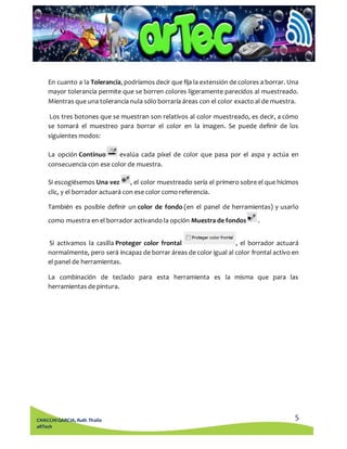 En cuanto a la Tolerancia, podríamos decir que fija la extensión de colores a borrar. Una 
mayor tolerancia permite que se borren colores ligeramente parecidos al muestreado. 
Mientras que una tolerancia nula sólo borraría áreas con el color exacto al de muestra. 
Los tres botones que se muestran son relativos al color muestreado, es decir, a cómo 
se tomará el muestreo para borrar el color en la imagen. Se puede definir de los 
siguientes modos: 
La opción Continuo evalúa cada píxel de color que pasa por el aspa y actúa en 
consecuencia con ese color de muestra. 
Si escogiésemos Una vez , el color muestreado sería el primero sobre el que hicimos 
clic, y el borrador actuará con ese color como referencia. 
También es posible definir un color de fondo (en el panel de herramientas) y usarlo 
Si activamos la casilla Proteger color frontal , el borrador actuará 
normalmente, pero será incapaz de borrar áreas de color igual al color frontal activo en 
el panel de herramientas. 
La combinación de teclado para esta herramienta es la misma que para las 
herramientas de pintura. 
5 
como muestra en el borrador activando la opción Muestra de fondos . 
CHACCHI GARCIA, Ruth Thalía 
aRTech 
 