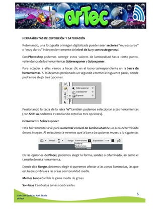 Retomando, una fotografía o imagen digitalizada puede tener sectores “muy oscuros” 
o “muy claros” independientemente del nivel de luz y contraste general. 
Con Photoshop podemos corregir estos valores de luminosidad hasta cierto punto, 
valiéndonos de las herramientas Sobreexponer y Subexponer. 
Para acceder a ellas vamos a hacer clic en el ícono correspondiente en la barra de 
herramientas. Si lo dejamos presionado un segundo veremos el siguiente panel, donde 
podremos elegir tres opciones. 
Presionando la tecla de la letra “o” también podemos seleccionar estas herramientas 
(con Shift+o podemos ir cambiando entre las tres opciones). 
Esta herramienta sirve para aumentar el nivel de luminosidad de un área determinada 
de una imagen. Al seleccionarla veremos que la barra de opciones muestra lo siguiente: 
En las opciones de Pincel, podemos elegir la forma, solidez o difuminado, así como el 
tamaño de esta herramienta. 
Donde dice Rango, debemos elegir si queremos afectar a las zonas iluminadas, las que 
están en sombra o a las áreas con tonalidad media. 
6 
HERRAMIENTAS DE EXPOSICIÓN Y SATURACIÓN 
Herramienta Sobreexponer 
Medios tonos Cambia la gama media de grises 
Sombras Cambia las zonas sombreadas 
CHACCHI GARCIA, Ruth Thalía 
aRTech 
 