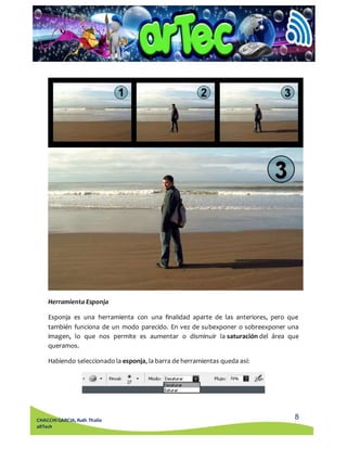 Esponja es una herramienta con una finalidad aparte de las anteriores, pero que 
también funciona de un modo parecido. En vez de subexponer o sobreexponer una 
imagen, lo que nos permite es aumentar o disminuir la saturación del área que 
queramos. 
8 
Herramienta Esponja 
Habiendo seleccionado la esponja, la barra de herramientas queda así: 
CHACCHI GARCIA, Ruth Thalía 
aRTech 
 