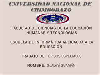 UNIVERSIDAD NACIONAL DE
      CHIMBORAZO


FACULTAD DE CIENCIAS DE LA EDUCACIÓN
       HUMANAS Y TECNOLOGIAS

ESCUELA DE INFORMÁTICA APLICACDA A LA
             EDUCACION

    TRABAJO DE TÓPICOS ESPECIALES

       NOMBRE: GLADYS GUAMÁN
 