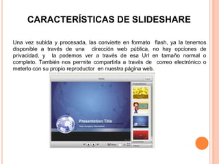 CARACTERÍSTICAS DE SLIDESHARE
Una vez subida y procesada, las convierte en formato flash, ya la tenemos
disponible a través de una dirección web pública, no hay opciones de
privacidad, y la podemos ver a través de esa Url en tamaño normal o
completo. También nos permite compartirla a través de correo electrónico o
meterlo con su propio reproductor en nuestra página web.
 