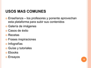 USOS MAS COMUNES
 Enseñanza – los profesores y ponente aprovechan
esta plataforma para subir sus contenidos
 Galería de imágenes
 Casos de éxito
 Recetas
 Frases inspiraciones
 Infografías
 Guías y tutoriales
 Ebooks
 Ensayos
10
 