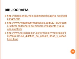 BIBLIOGRAFIA
 http://alerce.pntic.mec.es/bmarco1/pagina_web/slid
eshare.htm
 http://www.misapisportuscookies.com/2013/06/com
o-utilizar-slideshare-de-manera-inteligente-y-a-la-
vez-creativa/
 http://www.ite.educacion.es/formacion/materiales/1
00/cd/m11/uso_didctico_de_google_docs_y_slides
hare.html
18
 