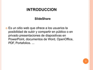 INTRODUCCION
SlideShare
 Es un sitio web que ofrece a los usuarios la
posibilidad de subir y compartir en público o en
privado presentaciones de diapositivas en
PowerPoint, documentos de Word, OpenOffice,
PDF, Portafolios. ...
3
 