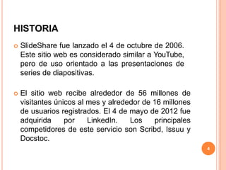 HISTORIA
 SlideShare fue lanzado el 4 de octubre de 2006.
Este sitio web es considerado similar a YouTube,
pero de uso orientado a las presentaciones de
series de diapositivas.
 El sitio web recibe alrededor de 56 millones de
visitantes únicos al mes y alrededor de 16 millones
de usuarios registrados. El 4 de mayo de 2012 fue
adquirida por LinkedIn. Los principales
competidores de este servicio son Scribd, Issuu y
Docstoc.
4
 