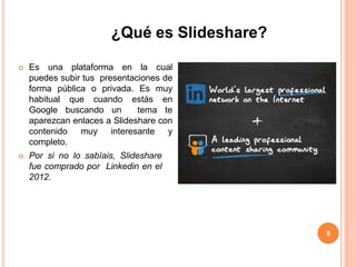 8
¿Qué es Slideshare?
 Es una plataforma en la cual
puedes subir tus presentaciones de
forma pública o privada. Es muy
habitual que cuando estás en
Google buscando un tema te
aparezcan enlaces a Slideshare con
contenido muy interesante y
completo.
 Por si no lo sabíais, Slideshare
fue comprado por Linkedin en el
2012.
 