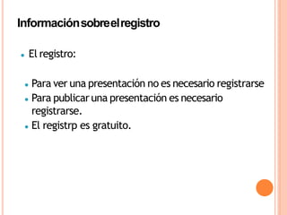 ● El registro:
● Para ver una presentación no es necesario registrarse
● Para publicar una presentación es necesario
registrarse.
● El registrp es gratuito.
Informaciónsobreelregistro
 