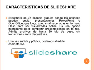CARACTERÍSTICAS DE SLIDESHARE
 Slideshare es un espacio gratuito donde los usuarios
pueden enviar presentaciones PowerPoint u
OpenOffice, que luego quedan almacenadas en formato
Flash para ser visualizadas online. Es una opción
interesante para compartir presentaciones en la red.
Admite archivos de hasta 20 Mb de peso, sin
transiciones entre diapositivas.
 Una vez subida y pública, podemos añadirle
comentarios.
9
 