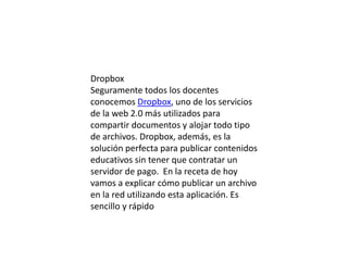 Dropbox
Seguramente todos los docentes
conocemos Dropbox, uno de los servicios
de la web 2.0 más utilizados para
compartir documentos y alojar todo tipo
de archivos. Dropbox, además, es la
solución perfecta para publicar contenidos
educativos sin tener que contratar un
servidor de pago. En la receta de hoy
vamos a explicar cómo publicar un archivo
en la red utilizando esta aplicación. Es
sencillo y rápido

 