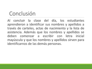 Conclusión
Al concluir la clase del día, los estudiantes
aprendieron a identificar sus nombres y apellidos a
través de carteles, actas de nacimiento y la lista de
asistencia. Además que los nombres y apellidos se
deben comenzar a escribir con letra inicial
mayúscula y que los nombres y apellidos sirven para
identificarnos de las demás personas.
 
