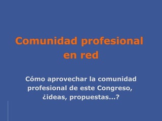 Comunidad profesional
       en red

 Cómo aprovechar la comunidad
 profesional de este Congreso,
     ¿ideas, propuestas....