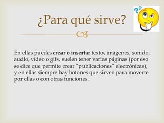 ¿Para qué sirve?
                
En ellas puedes crear o insertar texto, imágenes, sonido,
audio, vídeo o gifs, suelen tener varias páginas (por eso
se dice que permite crear “publicaciones” electrónicas),
y en ellas siempre hay botones que sirven para moverte
por ellas o con otras funciones.
 