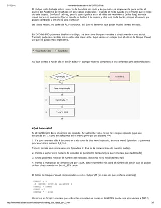 31/7/2014 Herramienta de autoría de DVD DVDlab 
El código resto trabaja sobre todo con la bandera de nodo y lo que hace es simplemente para evitar el 
ajuste del Asistente de resaltado en dos casos especiales - cuando el Nodo jugado es el mismo que el nodo 
de este objeto. Confuso? tal vez, pero lo que significa es si el vídeo de movimiento (si los hay) en este 
menú bucles no queremos fijar el resalte al botón 1 de nuevo y otra vez cada bucle, porque el usuario ya 
puede cambiarlo y entonces será confuso! 
De todos modos, es parte de AL y funciona, así que no tenemos que pasar mucho tiempo en esto. 
En DVD-lab PRO podemos diseñar el código, ya sea como bloques visuales o directamente como script. 
También podemos cambiar entre estos dos más tarde. Aquí vamos a trabajar con el editor de bloque Visual, 
ya que es quizás más explicativo. 
Así que vamos a hacer clic el botón Editar y agregar nuevos comandos a los comandos pre personalizados: 
¿Qué hace esto? 
Si el HighlitingEp lleva el número de episodio Actualmente visto. Si no hay ningún episodio jugó aún 
entonces es 1, como establecimos en el menú principal del sistema VM. 
1. Ya que tenemos sólo 4 botones en cada uno de dos menú episodio, en este menú Episodios 1 queremos 
procesar único número 1,2,3,4. 
Todo lo demás será procesada por Episodios 2. Esa es la primera línea de nuestro código. 
2. Vamos a poner este número de episodio al parámetro temporal (ya que tenemos que modificarlo) 
3. Ahora podemos reiniciar el número del episodio. Nosotros no lo necesitamos más 
4. Vamos a multiplicar la temperatura por 1024. Esto finalmente nos dará el número de botón que se puede 
utilizar directamente en SetHL_BTN tarde 
El Editor de bloques Visual corresponden a este código VM (en caso de que prefiera scripting) 
GPRM12 = 4 
if (GPRM0> GPRM12) LinkPGCN 3 
GPRM12 = GPRM0 
GPRM0 = 1 
GPRM12 * = 1024 
Usted ve en Script tenemos que utilizar las constantes como en LinkPGCN donde nos vinculamos a PGC 3, 
http://www.mediachance.com/cowboywho/creating_dvd_layout_part_3.htm 3/7 
 
