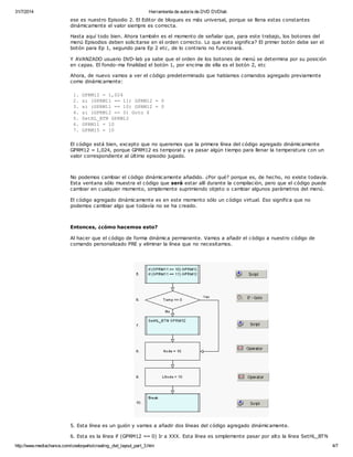 31/7/2014 Herramienta de autoría de DVD DVDlab 
ese es nuestro Episodio 2. El Editor de bloques es más universal, porque se llena estas constantes 
dinámicamente el valor siempre es correcta. 
Hasta aquí todo bien. Ahora también es el momento de señalar que, para este trabajo, los botones del 
menú Episodios deben solicitarse en el orden correcto. Lo que esto significa? El primer botón debe ser el 
botón para Ep 1, segundo para Ep 2 etc, de lo contrario no funcionará. 
Y AVANZADO usuario DVD-lab ya sabe que el orden de los botones de menú se determina por su posición 
en capas. El fondo-ma finalidad el botón 1, por encima de ella es el botón 2, etc 
Ahora, de nuevo vamos a ver el código predeterminado que habíamos comandos agregado previamente 
como dinámicamente: 
1. GPRM12 = 1,024 
2. si (GPRM11 == 11) GPRM12 = 0 
3. si (GPRM11 == 10) GPRM12 = 0 
4. si (GPRM12 == 0) Goto 6 
5. SetHL_BTN GPRM12 
6. GPRM11 = 10 
7. GPRM15 = 10 
El código está bien, excepto que no queremos que la primera línea del código agregado dinámicamente 
GPRM12 = 1,024, porque GPRM12 es temporal y ya pasar algún tiempo para llenar la temperatura con un 
valor correspondiente al último episodio jugado. 
No podemos cambiar el código dinámicamente añadido. ¿Por qué? porque es, de hecho, no existe todavía. 
Esta ventana sólo muestra el código que será estar allí durante la compilación, pero que el código puede 
cambiar en cualquier momento, simplemente suprimiendo objeto o cambiar algunos parámetros del menú. 
El código agregado dinámicamente es en este momento sólo un código virtual. Eso significa que no 
podemos cambiar algo que todavía no se ha creado. 
Entonces, ¿cómo hacemos esto? 
Al hacer que el código de forma dinámica permanente. Vamos a añadir el código a nuestro código de 
comando personalizado PRE y eliminar la línea que no necesitamos. 
5. Esta línea es un guión y vamos a añadir dos líneas del código agregado dinámicamente. 
6. Esta es la línea if (GPRM12 == 0) Ir a XXX. Esta línea es simplemente pasar por alto la línea SetHL_BTN 
http://www.mediachance.com/cowboywho/creating_dvd_layout_part_3.htm 4/7 
 