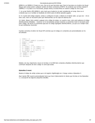 31/7/2014 Herramienta de autoría de DVD DVDlab 
GPRM12 si el GPRM12 (Temp) es cero. Eso es lo que hacemos aquí. Pero lo hacemos en el editor de Visual 
bloque para evitar poner cualquier número de línea constante al GOTO. Es evidente que la línea original if 
(GPRM12 == 0) Goto 6 no funcionará, porque ahora, la sexta línea en nuestro código es otra cosa. 
7. Un script SetHL_BTN GPRM12, esto hará que el selector al valor establecido en temp. Este es el 
comando que va a cambiar el resaltado de botón para el último episodio jugado. 
8.-9. A partir del código original, vamos a configurar el nodo y LNode en el mismo valor, ya que era - 10 en 
este caso. Esto es necesario para que mantenemos con la capa de abstracción 
10. Guión: Break. Esto omitirá cualquier otro código de abajo, en nuestro caso, esto será saltarse el código 
dinámicamente Añadidas - nosotros no lo necesitamos porque nosotros ya ponemos todo lo necesario para 
este código. De hecho no queremos ejecutar el código agregado dinámicamente, ya que va a romper todo 
lo que estábamos haciendo. 
Cuando cerramos el editor de Visual VM veremos que el código en comandos pre personalizados se ha 
actualizado: 
1. GPRM12 = 4 
2. if (GPRM0> GPRM12) LinkPGCN 3 
3. GPRM12 = GPRM0 
4. GPRM0 = 1 
5. GPRM12 * = 1024 
6. si (GPRM11 == 10) GPRM12 = 0 
7. si (GPRM11 == 11) GPRM12 = 0 
8. si (GPRM12 == 0) Goto 10 
9. SetHL_BTN GPRM12 
10. GPRM11 = 10 
11. GPRM15 = 10 
12. Descanso 
Debido a la muy importante rotura en la línea 12 el DVD-lab comandos añadidos dinámicamente que 
continúan después de este código no será ejecutada. 
Episodios 2 menú 
Desde el código de arriba vemos que si el registro HighlitingEp es> 4 luego vamos a Episodios 2. 
Aquí mando PRE nuestra personalizada tiene que hacer básicamente lo mismo que hicimos en los Episodios 
1, a excepción de algunos pequeños detalles. 
http://www.mediachance.com/cowboywho/creating_dvd_layout_part_3.htm 5/7 
 