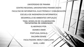 UNIVERSIDAD DE PANAMA
CENTRO REGIONAL UNIVERSITARIO PANAMÁ OESTE
FACULTAD DE INFORMÁTICA, ELECTRÓNICA Y COMUNICACIÓN
ESCUELA DE INGENIERIA EN INFORMATICA
DESARROLLO DE AMBIENTES VIRTUALES
TEMA: MODELOS DE COLABORACIÓN
Herramientas de colaboración
ELABORADO POR:
ADAMES OMAR
PORTUGAL DAYALIA
SALDAÑA DENISE
FACILITADORA: MERLY CABALLERO
NIVEL: 4 AÑO
 