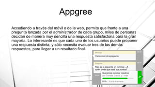 Appgree
Accediendo a través del móvil o de la web, permite que frente a una
pregunta lanzada por el administrador de cada grupo, miles de personas
decidan de manera muy sencilla una respuesta satisfactoria para la gran
mayoría. Lo interesante es que cada uno de los usuarios puede proponer
una respuesta distinta, y sólo necesita evaluar tres de las demás
respuestas, para llegar a un resultado final.
 