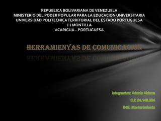 REPUBLICA BOLIVARIANA DE VENEZUELA
MINISTERIO DEL PODER POPULAR PARA LA EDUCACION UNIVERSITARIA
 UNIVERSIDAD POLITECNICA TERRITORIAL DEL ESTADO PORTUGUESA
                         J.J MONTILLA
                   ACARIGUA – PORTUGUESA




                                            Integrantes: Adonis Aldana

                                                       C.I: 24.146.394

                                                  ING. Mantenimiento
 