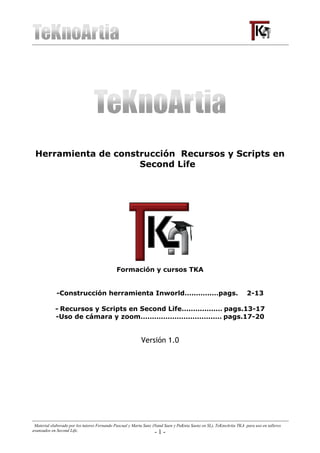 Herramienta de construcción Recursos y Scripts en
                     Second Life




                                             Formación y cursos TKA


             -Construcción herramienta Inworld……………pags.                                                            2-13

            - Recursos y Scripts en Second Life……………… pags.13-17
            -Uso de cámara y zoom……………………………… pags.17-20


                                                           Versión 1.0




 Material elaborado por los tutores Fernando Pascual y Marta Sanz (Nand Saen y PuKnia Saenz en SL), TeKnoArtia TKA para uso en talleres
avanzados en Second Life.                                          -1-
 