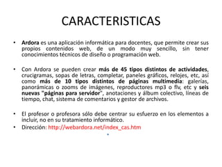 CARACTERISTICAS
• Ardora es una aplicación informática para docentes, que permite crear sus
  propios contenidos web, de un modo muy sencillo, sin tener
  conocimientos técnicos de diseño o programación web.

• Con Ardora se pueden crear más de 45 tipos distintos de actividades,
  crucigramas, sopas de letras, completar, paneles gráficos, relojes, etc, así
  como más de 10 tipos distintos de páginas multimedia: galerías,
  panorámicas o zooms de imágenes, reproductores mp3 o flv, etc y seis
  nuevas "páginas para servidor", anotaciones y álbum colectivo, líneas de
  tiempo, chat, sistema de comentarios y gestor de archivos.

• El profesor o profesora sólo debe centrar su esfuerzo en los elementos a
  incluir, no en su tratamiento informático.
• Dirección: http://webardora.net/index_cas.htm
                                     •
 