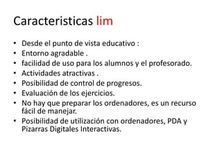 Caracteristicas lim
• Desde el punto de vista educativo :
• Entorno agradable .
• facilidad de uso para los alumnos y el profesorado.
• Actividades atractivas .
• Posibilidad de control de progresos.
• Evaluación de los ejercicios.
• No hay que preparar los ordenadores, es un recurso
  fácil de manejar.
• Posibilidad de utilización con ordenadores, PDA y
  Pizarras Digitales Interactivas.
 