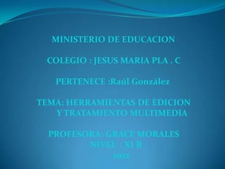 MINISTERIO DE EDUCACION

 COLEGIO : JESUS MARIA PLA . C

   PERTENECE :Raúl González

TEMA: HERRAMIENTAS DE EDICION
   Y TRATAMIENTO MULTIMEDIA

  PROFESORA: GRACE MORALES
         NIVEL : XI B
              2012
 
