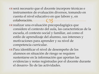 
 será necesario que el docente incorpore técnicas e
instrumentos de evaluación diversos, tomando en
cuenta el nivel educativo en que labore y, en
colaboración.
 realizar una evaluación psicopedagógica que
considere el contexto del aula, las características de la
escuela, el contexto social y familiar, así como el
estilo de aprendizaje del alumno, sus intereses y
motivaciones para aprender y su nivel de
competencia curricular.
 Para identificar el nivel de desempeño de los
alumnos en situación de riesgo se requiere
sustentarse en la información que aportan las
evidencias y notas registradas por el docente durante
el desarro- llo de las actividades.
 