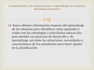 
 busca obtener información respecto del aprendizaje
de los alumnos para identificar cómo aprenden y
cuáles son las estrategias o actividades adecua das
para atender sus procesos de desarrollo y de
aprendizaje, así como las situaciones, necesidades y
características de los estudiantes para hacer ajustes
en la planificación.
La planificación y la evaluación para el aprendizaje en el contexto
del enfoque formativo
 