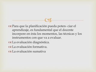 
 Para que la planificación pueda poten- ciar el
aprendizaje, es fundamental que el docente
incorpore en ésta los momentos, las técnicas y los
instrumentos con que va a evaluar.
 La evaluación diagnóstica.
 La evaluación formativa.
 La evaluación sumativa
 