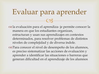 
 la evaluación para el aprendiza- je permite conocer la
manera en que los estudiantes organizan,
estructuran y usan sus aprendizajes en contextos
determinados, para resolver problemas de distintos
niveles de complejidad y de diversa índole.
 Para conocer el nivel de desempeño de los alumnos,
es preciso sistematizar las acciones de evaluación y
aprender a identificar las situaciones o barreras que
generan dificultad en el aprendizaje de los alumnos
Evaluar para aprender
 