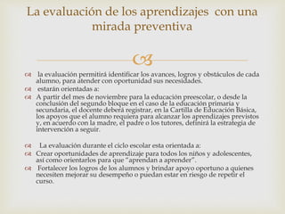 
 la evaluación permitirá identificar los avances, logros y obstáculos de cada
alumno, para atender con oportunidad sus necesidades.
 estarán orientadas a:
 A partir del mes de noviembre para la educación preescolar, o desde la
conclusión del segundo bloque en el caso de la educación primaria y
secundaria, el docente deberá registrar, en la Cartilla de Educación Básica,
los apoyos que el alumno requiera para alcanzar los aprendizajes previstos
y, en acuerdo con la madre, el padre o los tutores, definirá la estrategia de
intervención a seguir.
 La evaluación durante el ciclo escolar esta orientada a:
 Crear oportunidades de aprendizaje para todos los niños y adolescentes,
así como orientarlos para que “aprendan a aprender”.
 Fortalecer los logros de los alumnos y brindar apoyo oportuno a quienes
necesiten mejorar su desempeño o puedan estar en riesgo de repetir el
curso.
La evaluación de los aprendizajes con una
mirada preventiva
 