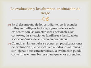 
 En el desempeño de los estudiantes en la escuela
influyen múltiples factores, algunos de los más
evidentes son las características personales, los
contextos, las situaciones familiares y la situación
socioeconómica del entorno en que viven.
 Cuando en las escuelas se ponen en práctica acciones
de evaluación que no incluyen a todos los alumnos o
son ajenas a sus características, la evaluación puede
convertirse en una barrera para que ellos aprendan.
La evaluación y los alumnos en situación de
riesgo
 