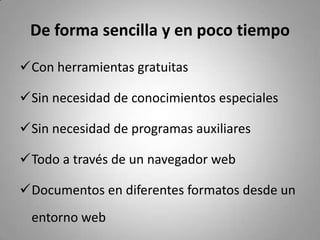 De forma sencilla y en poco tiempo
Con herramientas gratuitas
Sin necesidad de conocimientos especiales
Sin necesidad de programas auxiliares
Todo a través de un navegador web
Documentos en diferentes formatos desde un
entorno web
 