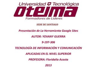 Presentación de La Herramienta Google Sites
AUTOR: YOVANY GUERRA
9-197-306
TECNOLOGÍA DE INFORMACIÓN Y COMUNICACIÓN
APLICADAS EN EL NIVEL SUPERIOR
PROFESORA: Floridalia Acosta
2013
 