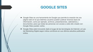 GOOGLE SITES
 Google Sites es una herramienta de Google que permite la creación de una
página web en la que distintos usuarios pueden publicar diversos tipos de
información, como por ejemplo, archivos, presentaciones, calendarios y
documentos; para que todas las personas con acceso a este sitio creado con
Google Sites puedan verlos.
 Google Sites está innovando dado el auge de las tecnologías de Internet y el uso
del Marketing Digital según indica comScore en sus últimos estudios publicados
online.
 