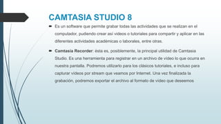 CAMTASIA STUDIO 8
 Es un software que permite grabar todas las actividades que se realizan en el
computador, pudiendo crear así videos o tutoriales para compartir y aplicar en las
diferentes actividades académicas o laborales, entre otras.
 Camtasia Recorder: ésta es, posiblemente, la principal utilidad de Camtasia
Studio. Es una herramienta para registrar en un archivo de vídeo lo que ocurra en
nuestra pantalla. Podremos utilizarlo para los clásicos tutoriales, e incluso para
capturar vídeos por stream que veamos por Internet. Una vez finalizada la
grabación, podremos exportar el archivo al formato de vídeo que deseemos
 