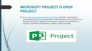 MICROSOFT PROJECT O OPEN
PROJECT
 Es un software de administración de proyectos diseñado, desarrollado y
comercializado por Microsoftpara asistir a administradores de proyectos en el
desarrollo de planes, asignación de recursos a tareas, dar seguimiento al
progreso, administrar presupuesto y analizar cargas de trabajo.
 