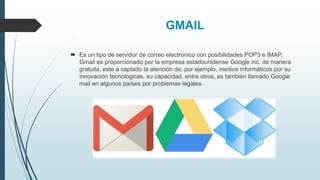 GMAIL
 Es un tipo de servidor de correo electrónico con posibilidades POP3 e IMAP,
Gmail es proporcionado por la empresa estadounidense Google inc. de manera
gratuita, este a captado la atención de, por ejemplo, medios informáticos por su
innovación tecnológicas, su capacidad, entre otros, es también llamado Google
mail en algunos países por problemas legales.
 