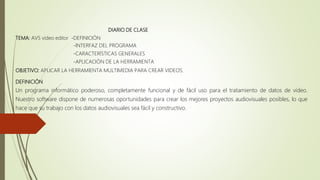 DIARIO DE CLASE
TEMA: AVS video editor -DEFINICIÓN
-INTERFAZ DEL PROGRAMA
-CARACTERÍSTICAS GENERALES
-APLICACIÓN DE LA HERRAMIENTA
OBJETIVO: APLICAR LA HERRAMIENTA MULTIMEDIA PARA CREAR VIDEOS.
DEFINICIÓN
Un programa informático poderoso, completamente funcional y de fácil uso para el tratamiento de datos de vídeo.
Nuestro software dispone de numerosas oportunidades para crear los mejores proyectos audiovisuales posibles, lo que
hace que su trabajo con los datos audiovisuales sea fácil y constructivo.
 