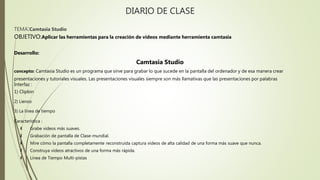 DIARIO DE CLASE
TEMA:Camtasia Studio
OBJETIVO:Aplicar las herramientas para la creación de videos mediante herramienta camtasia
Desarrollo:
Camtasia Studio
concepto: Camtasia Studio es un programa que sirve para grabar lo que sucede en la pantalla del ordenador y de esa manera crear
presentaciones y tutoriales visuales. Las presentaciones visuales siempre son más llamativas que las presentaciones por palabras
Interfaz :
1) Clipbin
2) Lienzo
3) La línea de tiempo
Característica :
 Grabe videos más suaves.
 Grabación de pantalla de Clase-mundial.
 Mire cómo la pantalla completamente reconstruida captura videos de alta calidad de una forma más suave que nunca.
 Construya videos atractivos de una forma más rápida.
 Línea de Tiempo Multi-pistas
 