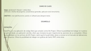 DIARIO DE CLASES
TEMA: MICROSOFT PROJECT. OPEN PROJ
Definición, interfaz del programa, características generales, aplicación de la herramienta.
OBJETIVO:: crear planificaciones usando un software para designar tareas.
DESARROLLO
DEFINICIÓN:
OpenProj, es una aplicación de código libre que compite contra Ms Project. Ofrece la posibilidad de trabajar en nuestros
proyectos desde una aplicación sencilla y fácil, que incorpora la gran mayoría de las opciones de su competidor. Ofrece
compatibilidad con los archivos de MS Project, razón que le ha permitido, darse a conocer en el mercado de Aplicaciones
para Proyectos. Ofrece la posibilidad de trabajar con gráficas de Gantt, PERT, entre otras.
 