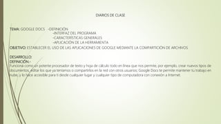 DIARIOS DE CLASE
TEMA: GOOGLE DOCS -DEFINICIÓN
-INTERFAZ DEL PROGRAMA
-CARACTERÍSTICAS GENERALES
-APLICACIÓN DE LA HERRAMIENTA
OBJETIVO: ESTABLECER EL USO DE LAS APLICACIONES DE GOOGLE MEDIANTE LA COMPARTICIÓN DE ARCHIVOS
DESARROLLO:
DEFINICIÓN.-
Funciona como un potente procesador de texto y hoja de cálculo todo en línea que nos permite, por ejemplo, crear nuevos tipos de
documentos, editar los que ya teníamos o compartirlos en la red con otros usuarios; Google Docs te permite mantener tu trabajo en
nube, y lo hace accesible para ti desde cualquier lugar y cualquier tipo de computadora con conexión a Internet.
 