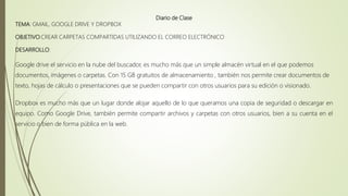 Diario de Clase
TEMA: GMAIL, GOOGLE DRIVE Y DROPBOX
OBJETIVO:CREAR CARPETAS COMPARTIDAS UTILIZANDO EL CORREO ELECTRÓNICO
DESARROLLO:
Google drive el servicio en la nube del buscador, es mucho más que un simple almacén virtual en el que podemos
documentos, imágenes o carpetas. Con 15 GB gratuitos de almacenamiento , también nos permite crear documentos de
texto, hojas de cálculo o presentaciones que se pueden compartir con otros usuarios para su edición o visionado.
Dropbox es mucho más que un lugar donde alojar aquello de lo que queramos una copia de seguridad o descargar en
equipo. Como Google Drive, también permite compartir archivos y carpetas con otros usuarios, bien a su cuenta en el
servicio o bien de forma pública en la web.
 