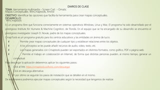 DIARIOS DE CLASE
TEMA: Herramienta multimedia - Screen Cart - Omatic
Mapas Conceptuales. WinCmaptools, Xmind
OBJETIVO: Identificar las opciones que facilita la herramienta para crear mapas conceptuales.
DESARROLLO:
WinCmaptools
Es un programa libre que funciona correctamente en sistemas operativos Windows, Linux y Mac. El programa ha sido desarrollado por el
prestigioso Institute for Humane & Machine Cognition, de Florida. En el equipo que se ha encargado de su desarrollo se encuentra el
prestigioso investigador Joseph D. Novak, padre de los mapas conceptuales.
CmapTools es un programa gratuito para los centros educativos y las entidades sin ánimo de lucro.
 · Permite crear mapas conceptuales de cualquier tipo y establecer relaciones entre los objetos.
 · A los conceptos se les puede añadir recursos de audio, video, texto, etc.
 · Los mapas generados con Cmaptools pueden ser exportados en distintos formatos, como gráfico, PDF o página web.
 · Permite el trabajo en colaboración en Internet, de forma que distintas personas pueden, al mismo tiempo, generar un
conceptual.
Para descargar la aplicación deberemos aplicar los siguientes pasos:
 Click al link: https://cmaptools.softonic.com/descargar
 Click en descarga alternativa
 Y por último se seguirán los pasos de instalación que se detallen en el mismo.
De esta manera podremos ejecutar mapas conceptuales según la necesidad que tengamos de realizar.
 