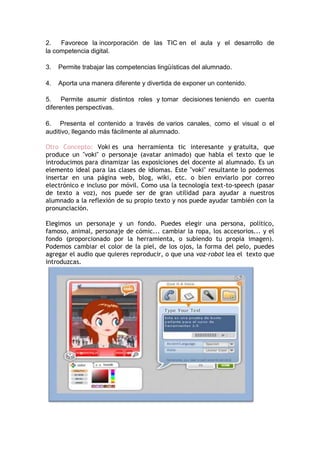 2.
Favorece la incorporación de las TIC en el aula y el desarrollo de
la competencia digital.
3.

Permite trabajar las competencias lingüísticas del alumnado.

4.

Aporta una manera diferente y divertida de exponer un contenido.

5. Permite asumir distintos roles y tomar decisiones teniendo en cuenta
diferentes perspectivas.
6. Presenta el contenido a través de varios canales, como el visual o el
auditivo, llegando más fácilmente al alumnado.
Otro Concepto: Voki es una herramienta tic interesante y gratuita, que
produce un "voki" o personaje (avatar animado) que habla el texto que le
introducimos para dinamizar las exposiciones del docente al alumnado. Es un
elemento ideal para las clases de idiomas. Este "voki" resultante lo podemos
insertar en una página web, blog, wiki, etc. o bien enviarlo por correo
electrónico e incluso por móvil. Como usa la tecnología text-to-speech (pasar
de texto a voz), nos puede ser de gran utilidad para ayudar a nuestros
alumnado a la reflexión de su propio texto y nos puede ayudar también con la
pronunciación.
Elegimos un personaje y un fondo. Puedes elegir una persona, político,
famoso, animal, personaje de cómic... cambiar la ropa, los accesorios... y el
fondo (proporcionado por la herramienta, o subiendo tu propia imagen).
Podemos cambiar el color de la piel, de los ojos, la forma del pelo, puedes
agregar el audio que quieres reproducir, o que una voz-robot lea el texto que
introduzcas.

 